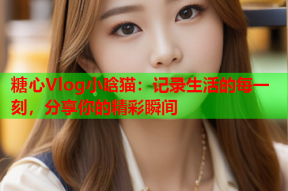 糖心Vlog小晗猫：记录生活的每一刻，分享你的精彩瞬间