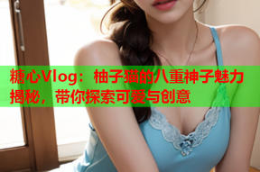 糖心Vlog：柚子猫的八重神子魅力揭秘，带你探索可爱与创意
