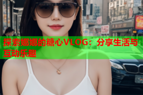 探索娜娜的糖心VLOG：分享生活与互动乐趣