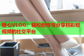 糖心VLOG：轻松创作与分享精彩短视频的社交平台
