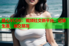 糖心VLOG：视频社交新平台，记录生活、结交朋友