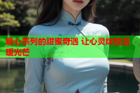 糖心系列的甜蜜奇遇 让心灵绽放温暖光芒