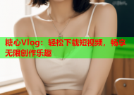 糖心Vlog：轻松下载短视频，畅享无限创作乐趣