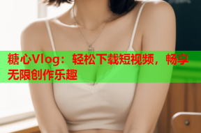 糖心Vlog：轻松下载短视频，畅享无限创作乐趣