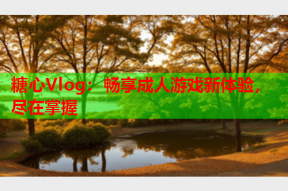 糖心Vlog：畅享成人游戏新体验，尽在掌握