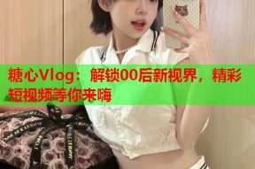糖心Vlog：解锁00后新视界，精彩短视频等你来嗨