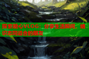 探索糖心VLOG：分享生活瞬间，结识志同道合的朋友