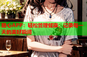 糖心APP：轻松管理健康，记录每一天的美好瞬间