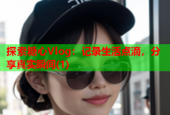 探索糖心Vlog：记录生活点滴，分享真实瞬间(1)
