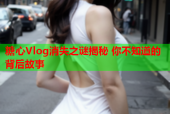 糖心Vlog消失之谜揭秘 你不知道的背后故事