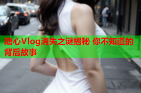 糖心Vlog消失之谜揭秘 你不知道的背后故事