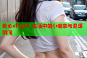糖心vlog91 生活中的小确幸与温暖瞬间