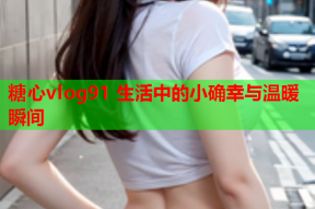 糖心vlog91 生活中的小确幸与温暖瞬间