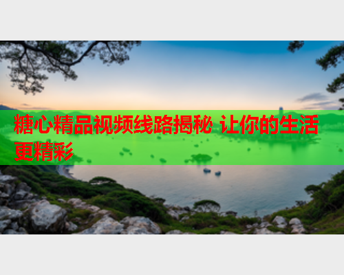糖心精品视频线路揭秘 让你的生活更精彩  第1张