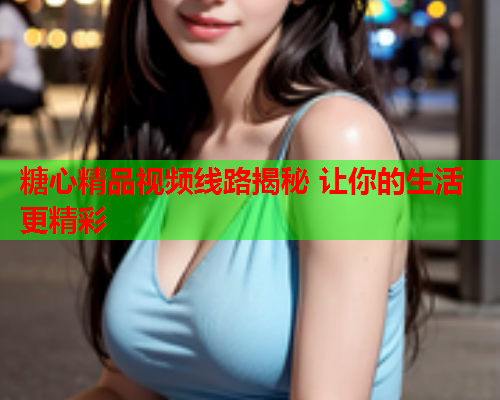 糖心精品视频线路揭秘 让你的生活更精彩  第2张