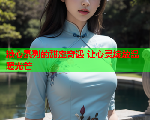 糖心系列的甜蜜奇遇 让心灵绽放温暖光芒  第1张