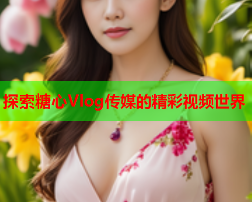 探索糖心Vlog传媒的精彩视频世界  第1张