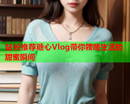 站长推荐糖心Vlog带你领略生活的甜蜜瞬间  第2张