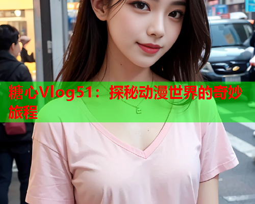 糖心Vlog51：探秘动漫世界的奇妙旅程  第2张