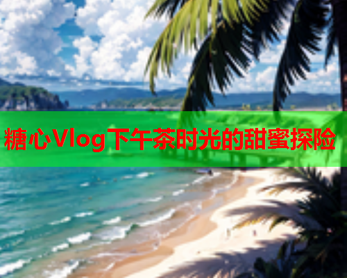 糖心Vlog下午茶时光的甜蜜探险  第2张