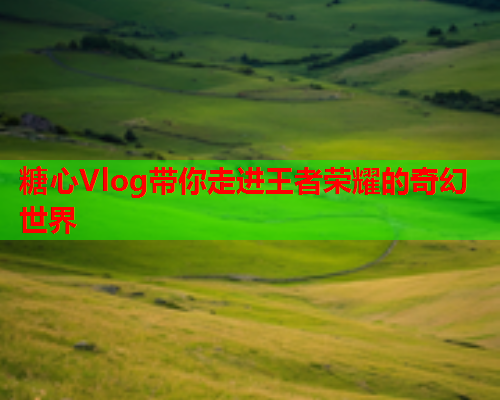 糖心Vlog带你走进王者荣耀的奇幻世界  第2张