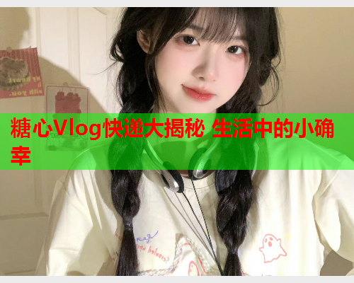 糖心Vlog快递大揭秘 生活中的小确幸  第1张