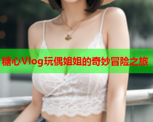 糖心Vlog玩偶姐姐的奇妙冒险之旅  第1张