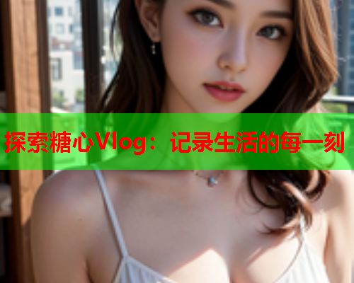 探索糖心Vlog：记录生活的每一刻  第1张