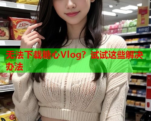 无法下载糖心Vlog？试试这些解决办法  第1张