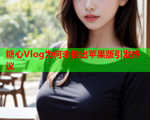 糖心Vlog为何未推出苹果版引发热议  第1张
