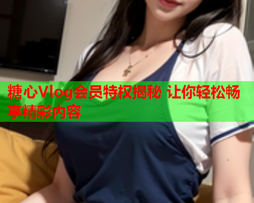 糖心Vlog会员特权揭秘 让你轻松畅享精彩内容  第1张