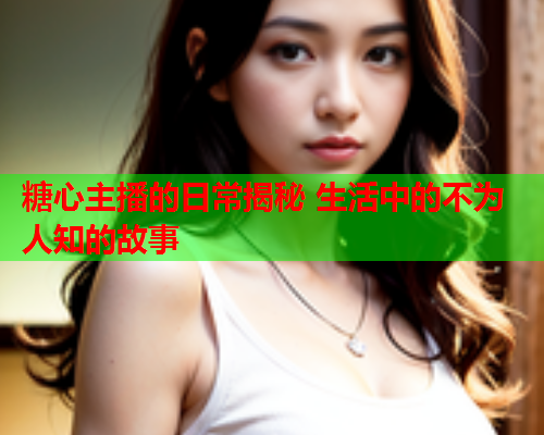 糖心主播的日常揭秘 生活中的不为人知的故事  第1张