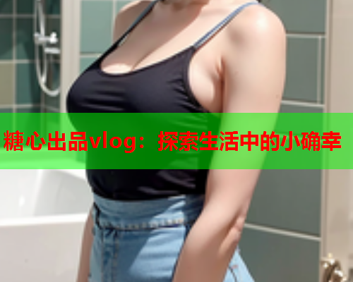 糖心出品vlog：探索生活中的小确幸  第1张