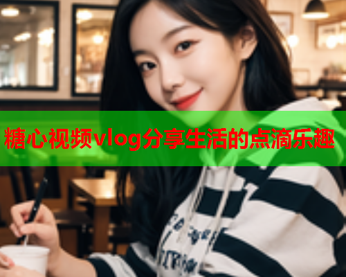 糖心视频vlog分享生活的点滴乐趣  第1张
