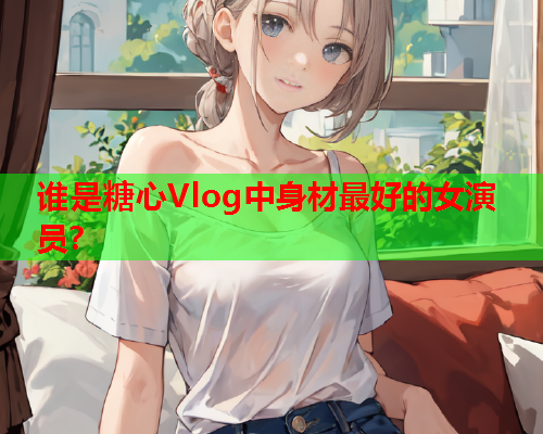 谁是糖心Vlog中身材最好的女演员？  第1张