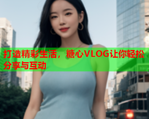 打造精彩生活，糖心VLOG让你轻松分享与互动  第1张