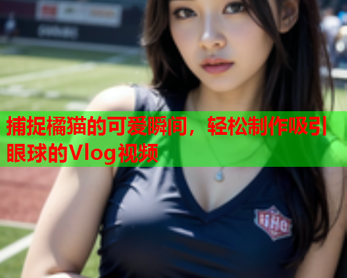 捕捉橘猫的可爱瞬间，轻松制作吸引眼球的Vlog视频  第1张
