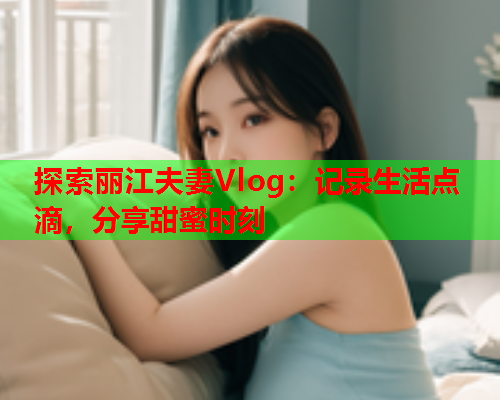 探索丽江夫妻Vlog：记录生活点滴，分享甜蜜时刻  第1张