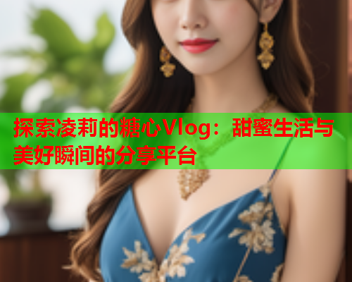 探索凌莉的糖心Vlog：甜蜜生活与美好瞬间的分享平台  第1张