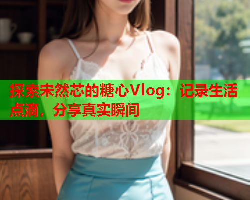 探索宋然芯的糖心Vlog：记录生活点滴，分享真实瞬间  第1张