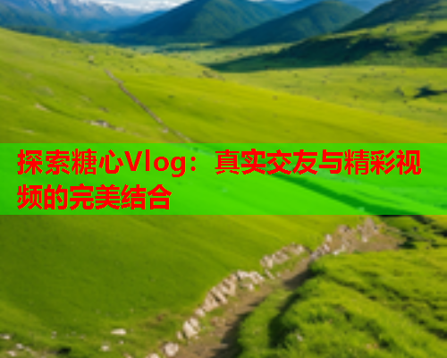 探索糖心Vlog：真实交友与精彩视频的完美结合  第1张