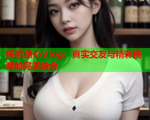 探索糖心Vlog：真实交友与精彩视频的完美结合  第2张