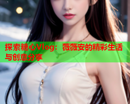 探索糖心Vlog：薇薇安的精彩生活与创意分享  第1张