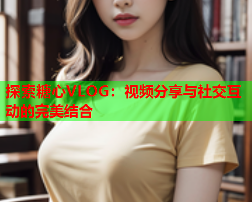 探索糖心VLOG：视频分享与社交互动的完美结合  第1张