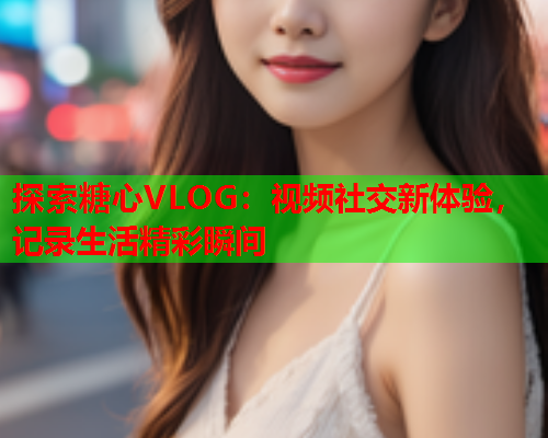 探索糖心VLOG：视频社交新体验，记录生活精彩瞬间  第1张