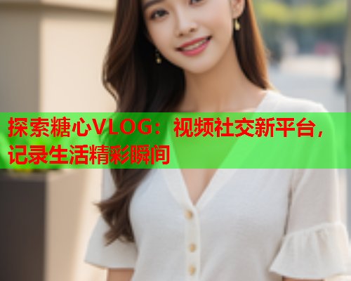 探索糖心VLOG：视频社交新平台，记录生活精彩瞬间  第2张