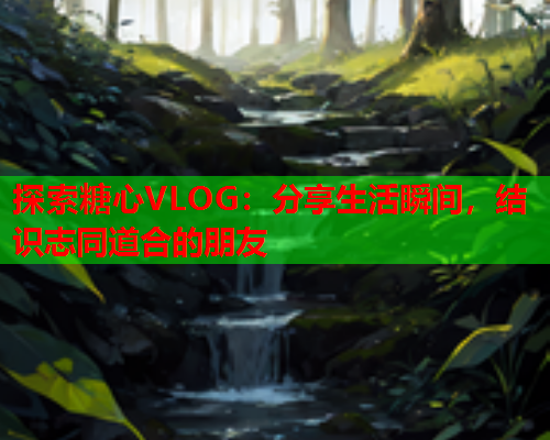 探索糖心VLOG：分享生活瞬间，结识志同道合的朋友  第1张