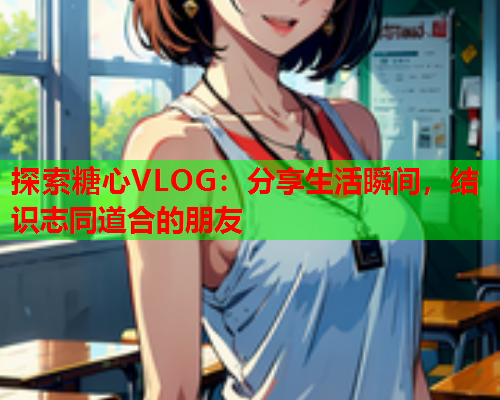 探索糖心VLOG：分享生活瞬间，结识志同道合的朋友  第2张
