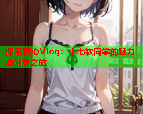 探索糖心Vlog：小七软同学的魅力与创意之旅  第1张