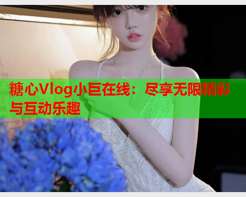 糖心Vlog小巨在线：尽享无限精彩与互动乐趣  第1张
